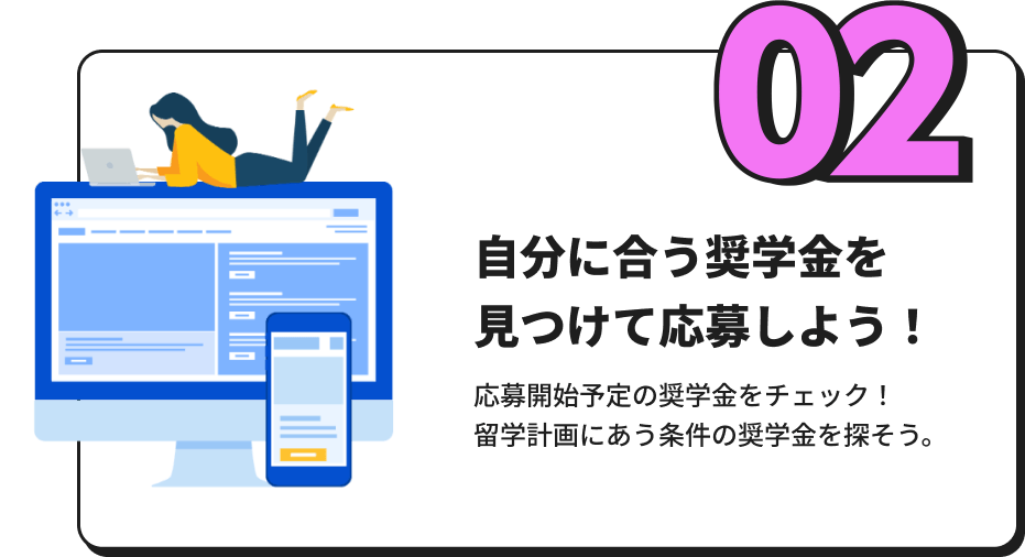 「自分に合う奨学金を見つけて応募しよう！」 応募開始予定の奨学金をチェック！留学計画にあう条件の奨学金を探そう。（2024年度内より掲載予定）